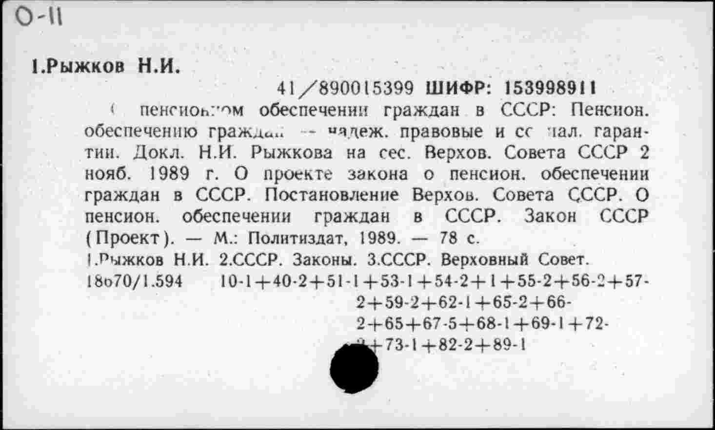 ﻿0'11
1.Рыжков Н.И.
41/890015399 ШИФР: 153998911
( пенсиовт’ом обеспечении граждан в СССР: Пенсион, обеспечению граждан — «ядеж. правовые и сс чал. гарантии. Докл. Н.И. Рыжкова на сес. Верхов. Совета СССР 2 нояб. 1989 г. О проекте закона о пенсион, обеспечении граждан в СССР. Постановление Верхов. Совета СССР. О пенсион, обеспечении граждан в СССР. Закон СССР (Проект). — М.: Политиздат, 1989. — 78 с.
(.Рыжков Н.И. 2.СССР. Законы. З.СССР. Верховный Совет.
18о70/1.594	10-1+ 40-2 + 51-14-53-1+54-2+ 1+55-2+56-2+57-
2+59-2+62-1+65-2+66-
2+65+67-5+68-1+69-1+72-
^^4-73-1+82-2+89-1